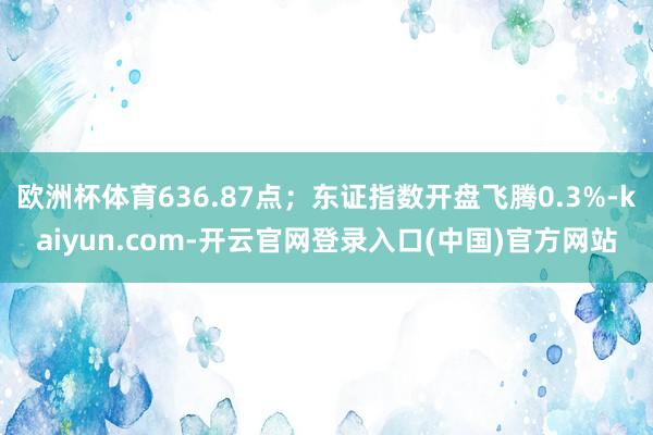 欧洲杯体育636.87点；东证指数开盘飞腾0.3%-kaiyun.com-开云官网登录入口(中国)官方网站