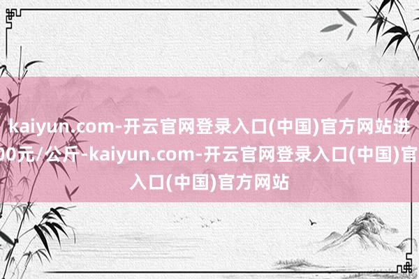 kaiyun.com-开云官网登录入口(中国)官方网站进出11.00元/公斤-kaiyun.com-开云官网登录入口(中国)官方网站