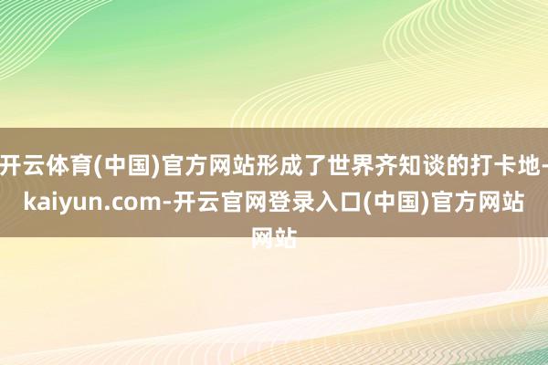 开云体育(中国)官方网站形成了世界齐知谈的打卡地-kaiyun.com-开云官网登录入口(中国)官方网站