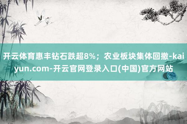 开云体育惠丰钻石跌超8%；农业板块集体回撤-kaiyun.com-开云官网登录入口(中国)官方网站