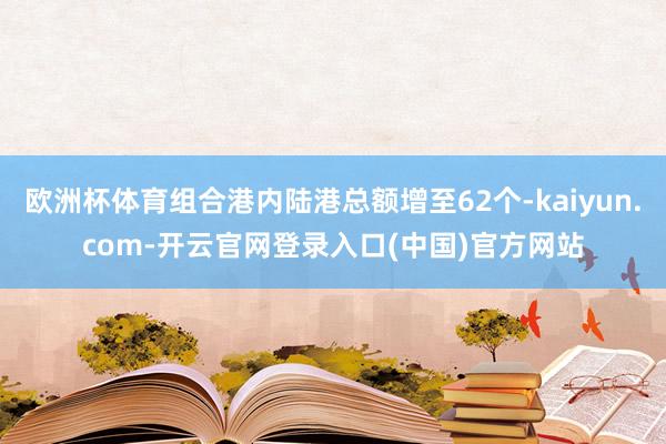 欧洲杯体育组合港内陆港总额增至62个-kaiyun.com-开云官网登录入口(中国)官方网站