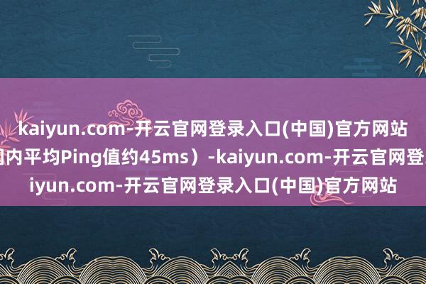 kaiyun.com-开云官网登录入口(中国)官方网站电信用户蔓延极低（国内平均Ping值约45ms）-kaiyun.com-开云官网登录入口(中国)官方网站