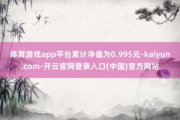 体育游戏app平台累计净值为0.995元-kaiyun.com-开云官网登录入口(中国)官方网站