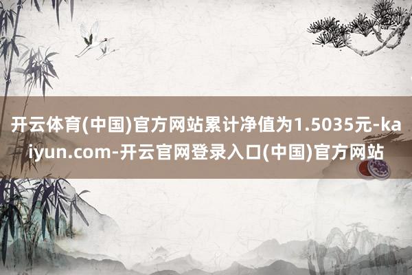 开云体育(中国)官方网站累计净值为1.5035元-kaiyun.com-开云官网登录入口(中国)官方网站