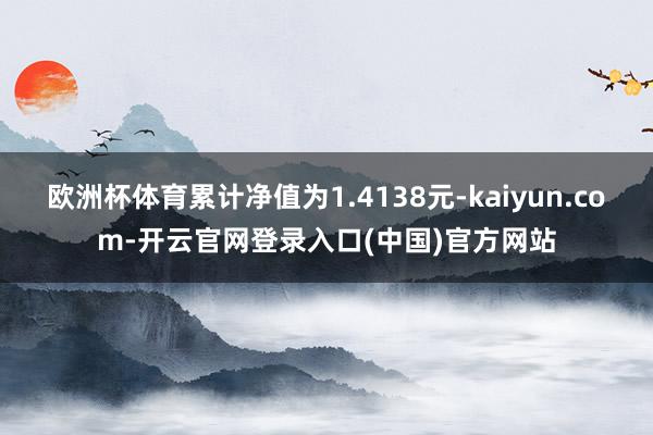 欧洲杯体育累计净值为1.4138元-kaiyun.com-开云官网登录入口(中国)官方网站