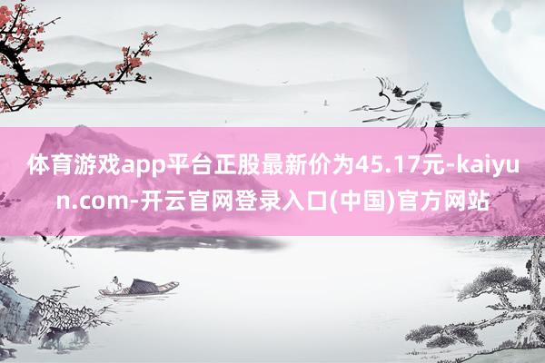 体育游戏app平台正股最新价为45.17元-kaiyun.com-开云官网登录入口(中国)官方网站