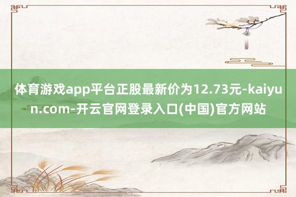 体育游戏app平台正股最新价为12.73元-kaiyun.com-开云官网登录入口(中国)官方网站