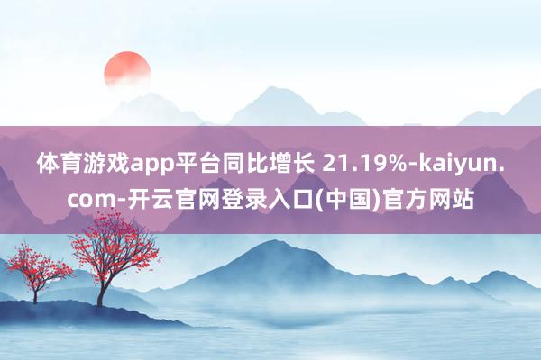 体育游戏app平台同比增长 21.19%-kaiyun.com-开云官网登录入口(中国)官方网站