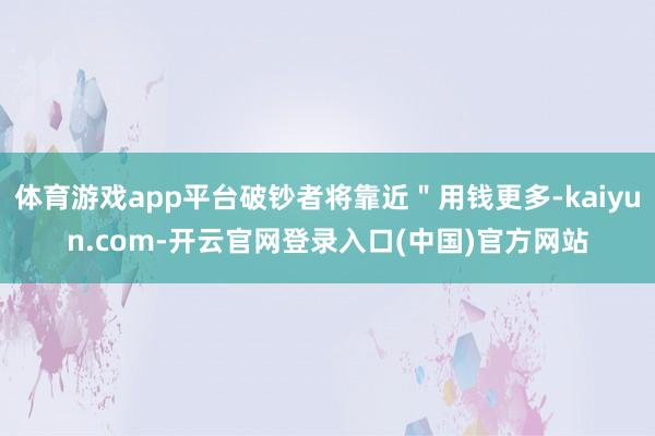 体育游戏app平台破钞者将靠近＂用钱更多-kaiyun.com-开云官网登录入口(中国)官方网站
