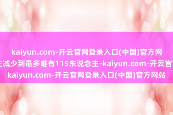 kaiyun.com-开云官网登录入口(中国)官方网站从开端的几百东说念主减少到最多唯有115东说念主-kaiyun.com-开云官网登录入口(中国)官方网站