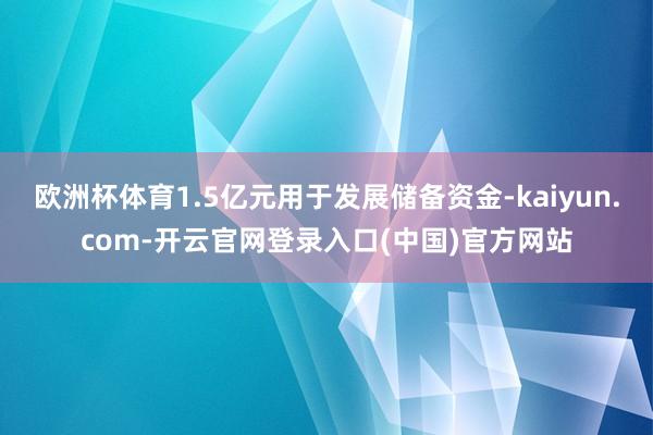 欧洲杯体育1.5亿元用于发展储备资金-kaiyun.com-开云官网登录入口(中国)官方网站