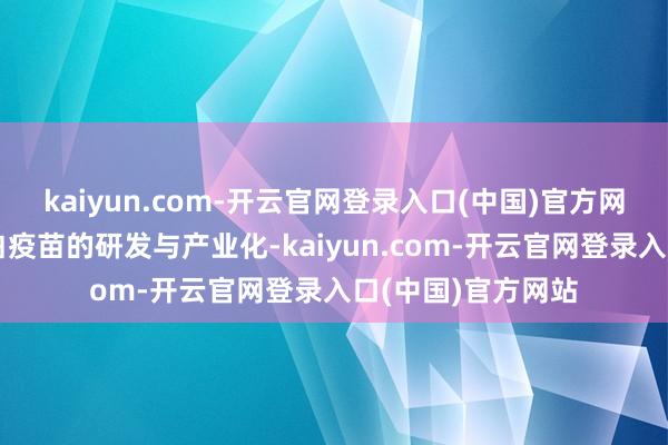 kaiyun.com-开云官网登录入口(中国)官方网站专注于重组卵白疫苗的研发与产业化-kaiyun.com-开云官网登录入口(中国)官方网站
