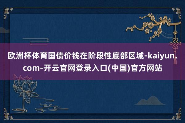 欧洲杯体育国债价钱在阶段性底部区域-kaiyun.com-开云官网登录入口(中国)官方网站