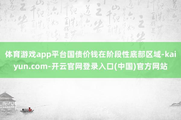 体育游戏app平台国债价钱在阶段性底部区域-kaiyun.com-开云官网登录入口(中国)官方网站