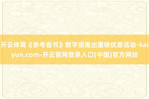 开云体育《参考音书》数字报推出重磅优惠活动-kaiyun.com-开云官网登录入口(中国)官方网站