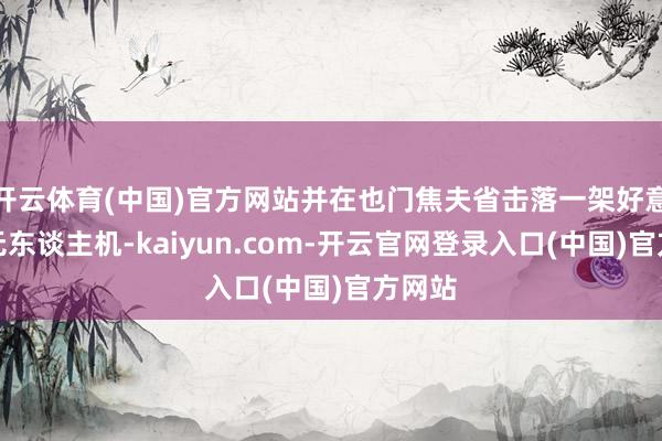 开云体育(中国)官方网站并在也门焦夫省击落一架好意思军无东谈主机-kaiyun.com-开云官网登录入口(中国)官方网站