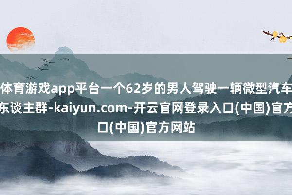 体育游戏app平台一个62岁的男人驾驶一辆微型汽车冲入东谈主群-kaiyun.com-开云官网登录入口(中国)官方网站