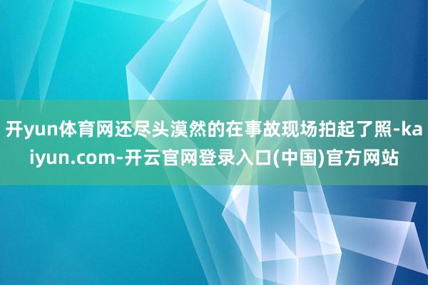 开yun体育网还尽头漠然的在事故现场拍起了照-kaiyun.com-开云官网登录入口(中国)官方网站
