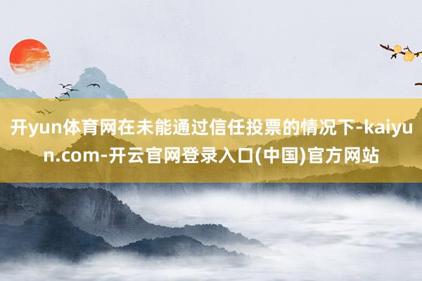 开yun体育网在未能通过信任投票的情况下-kaiyun.com-开云官网登录入口(中国)官方网站