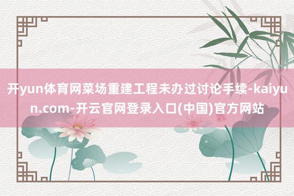 开yun体育网菜场重建工程未办过讨论手续-kaiyun.com-开云官网登录入口(中国)官方网站