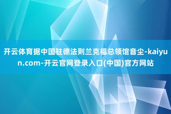 开云体育据中国驻德法则兰克福总领馆音尘-kaiyun.com-开云官网登录入口(中国)官方网站