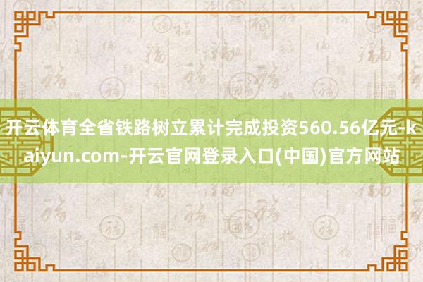开云体育全省铁路树立累计完成投资560.56亿元-kaiyun.com-开云官网登录入口(中国)官方网站