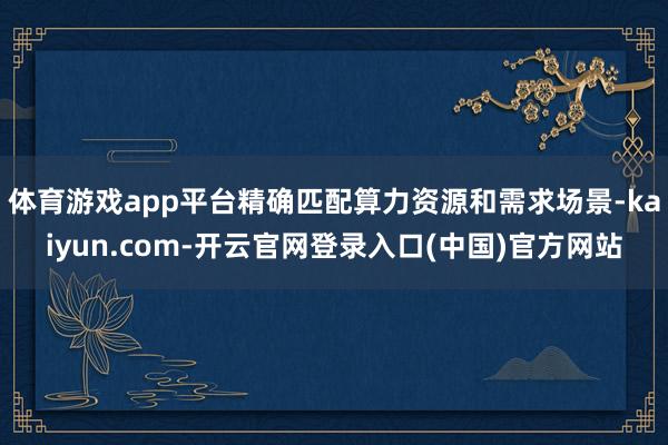 体育游戏app平台精确匹配算力资源和需求场景-kaiyun.com-开云官网登录入口(中国)官方网站