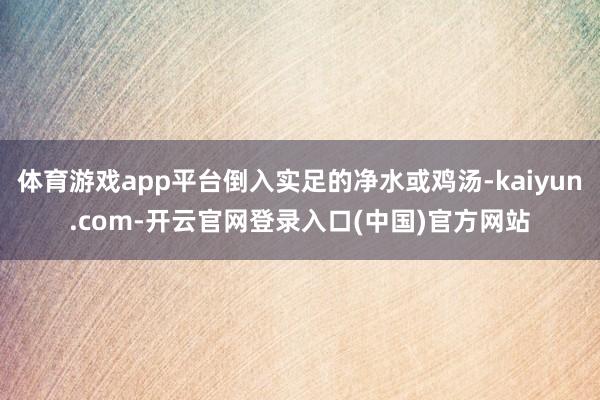体育游戏app平台倒入实足的净水或鸡汤-kaiyun.com-开云官网登录入口(中国)官方网站