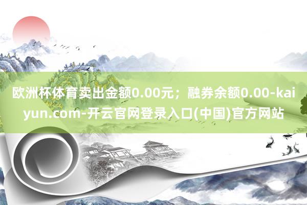 欧洲杯体育卖出金额0.00元；融券余额0.00-kaiyun.com-开云官网登录入口(中国)官方网站