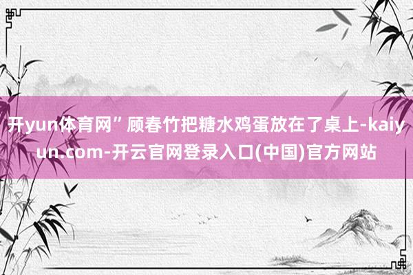 开yun体育网”顾春竹把糖水鸡蛋放在了桌上-kaiyun.com-开云官网登录入口(中国)官方网站