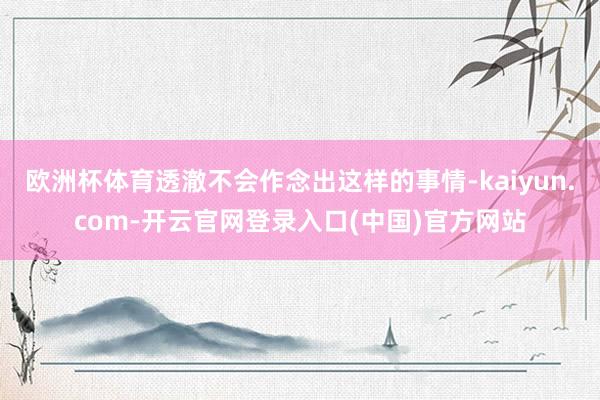 欧洲杯体育透澈不会作念出这样的事情-kaiyun.com-开云官网登录入口(中国)官方网站