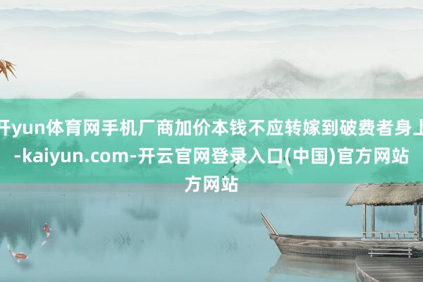 开yun体育网手机厂商加价本钱不应转嫁到破费者身上-kaiyun.com-开云官网登录入口(中国)官方网站