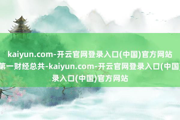 kaiyun.com-开云官网登录入口(中国)官方网站文章权归第一财经总共-kaiyun.com-开云官网登录入口(中国)官方网站