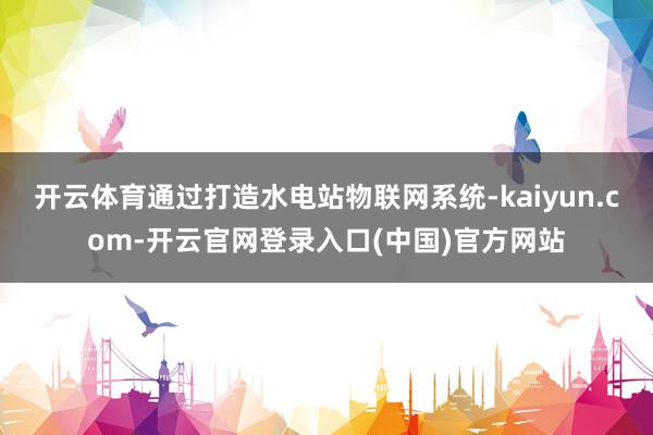 开云体育通过打造水电站物联网系统-kaiyun.com-开云官网登录入口(中国)官方网站