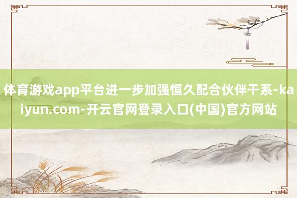 体育游戏app平台进一步加强恒久配合伙伴干系-kaiyun.com-开云官网登录入口(中国)官方网站