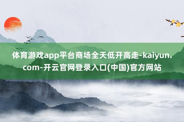 体育游戏app平台　　商场全天低开高走-kaiyun.com-开云官网登录入口(中国)官方网站