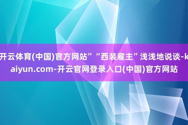 开云体育(中国)官方网站”“西装雇主”浅浅地说谈-kaiyun.com-开云官网登录入口(中国)官方网站