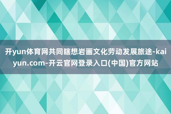 开yun体育网共同瞎想岩画文化劳动发展旅途-kaiyun.com-开云官网登录入口(中国)官方网站