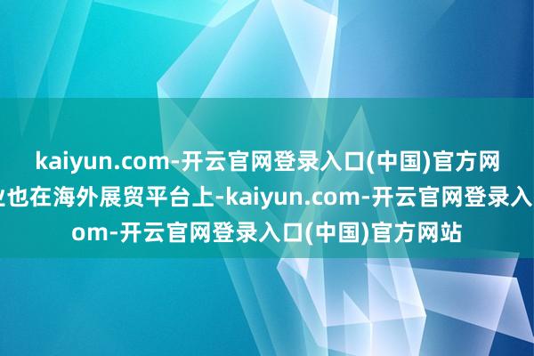 kaiyun.com-开云官网登录入口(中国)官方网站一多数深圳企业也在海外展贸平台上-kaiyun.com-开云官网登录入口(中国)官方网站