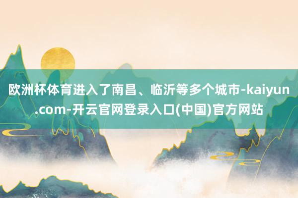 欧洲杯体育进入了南昌、临沂等多个城市-kaiyun.com-开云官网登录入口(中国)官方网站