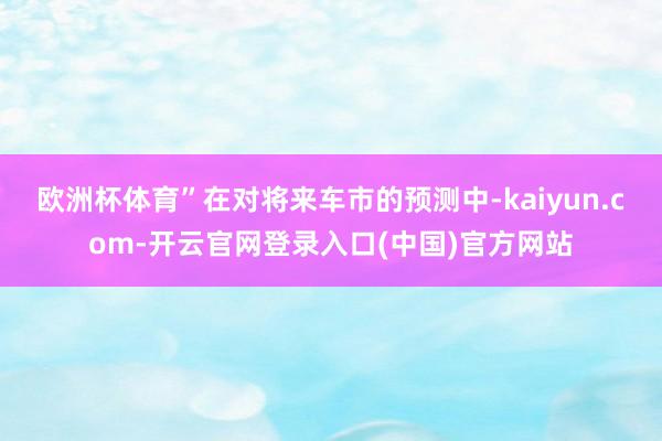 欧洲杯体育”在对将来车市的预测中-kaiyun.com-开云官网登录入口(中国)官方网站