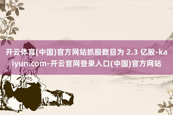 开云体育(中国)官方网站抓股数目为 2.3 亿股-kaiyun.com-开云官网登录入口(中国)官方网站