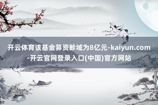 开云体育该基金募资畛域为8亿元-kaiyun.com-开云官网登录入口(中国)官方网站