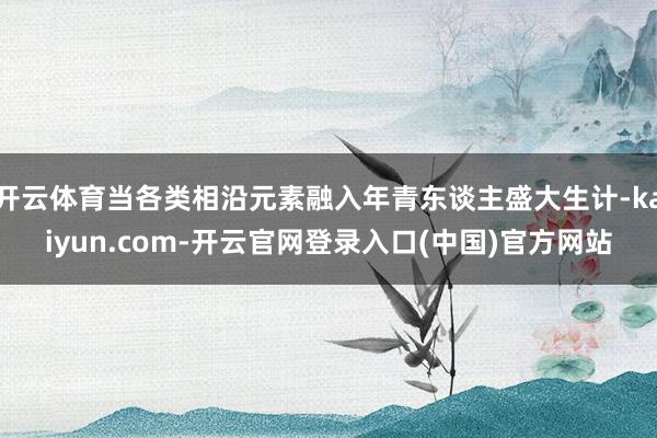 开云体育当各类相沿元素融入年青东谈主盛大生计-kaiyun.com-开云官网登录入口(中国)官方网站