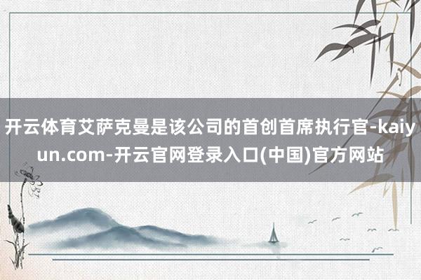 开云体育艾萨克曼是该公司的首创首席执行官-kaiyun.com-开云官网登录入口(中国)官方网站
