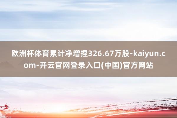欧洲杯体育累计净增捏326.67万股-kaiyun.com-开云官网登录入口(中国)官方网站