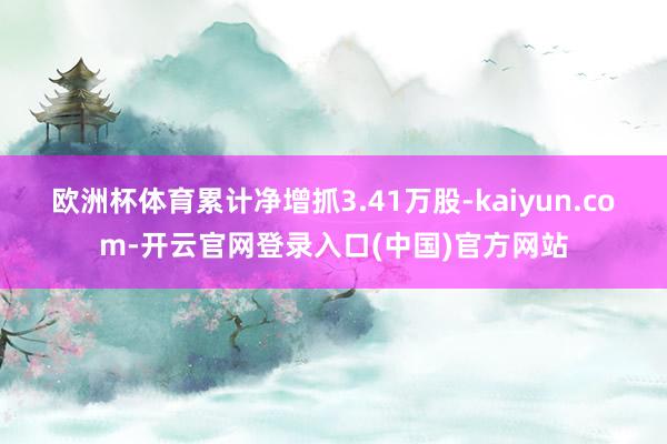 欧洲杯体育累计净增抓3.41万股-kaiyun.com-开云官网登录入口(中国)官方网站