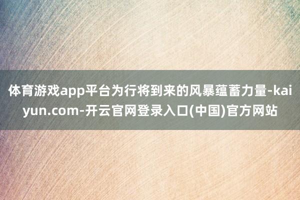 体育游戏app平台为行将到来的风暴蕴蓄力量-kaiyun.com-开云官网登录入口(中国)官方网站