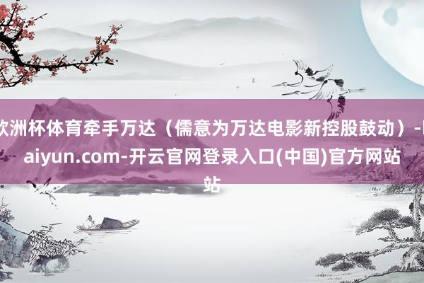 欧洲杯体育牵手万达（儒意为万达电影新控股鼓动）-kaiyun.com-开云官网登录入口(中国)官方网站