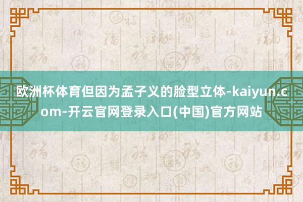 欧洲杯体育但因为孟子义的脸型立体-kaiyun.com-开云官网登录入口(中国)官方网站